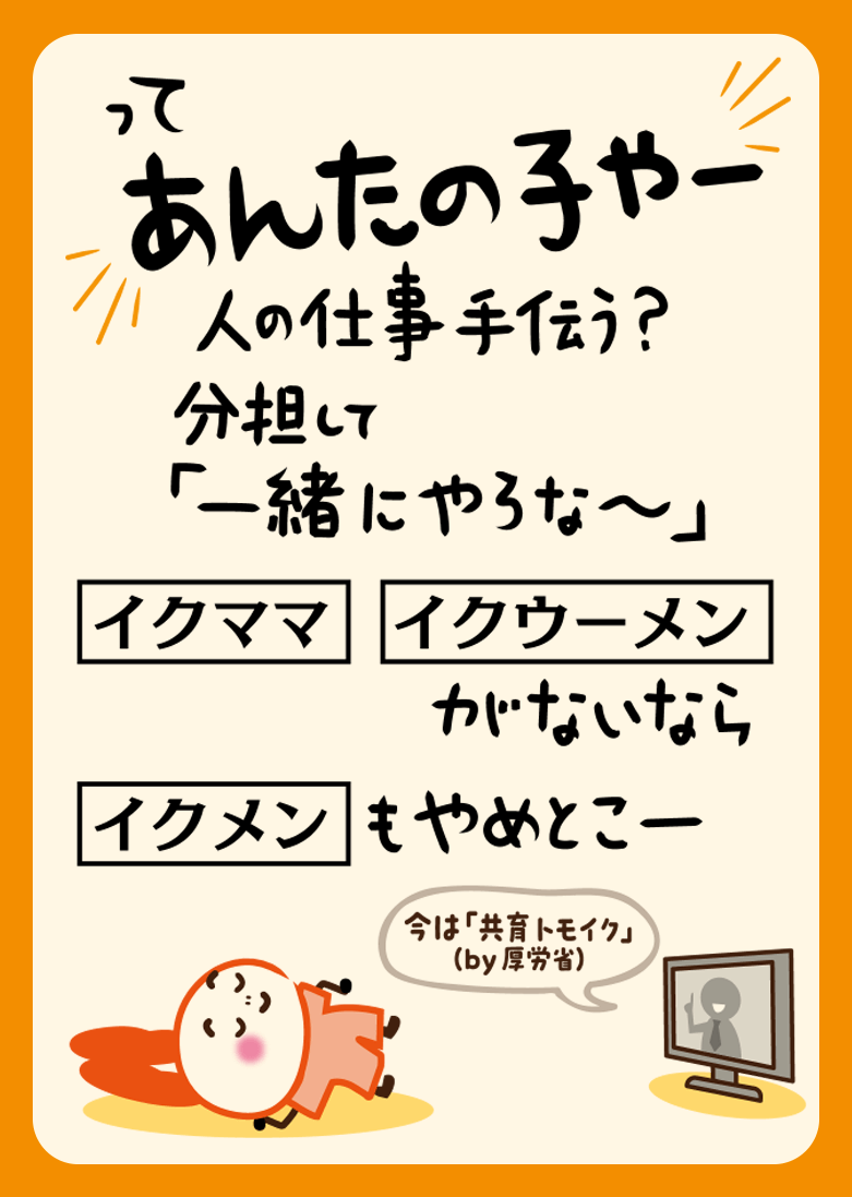 って あんたの子やー 人の仕事手伝う？ 分担して「一緒にやろな～」 「イクママ」「イクウーメン」がないなら「イクメン」もやめとこー 今は「共育トモイク」（by 厚労省）